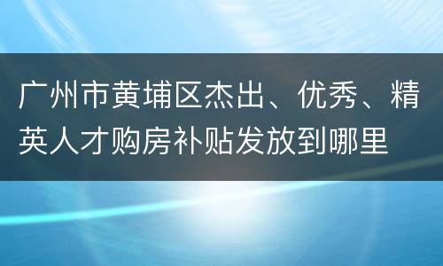 广州市黄埔区杰出、优秀、精英人才购房补贴发放到哪里