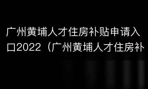 广州黄埔人才住房补贴申请入口2022（广州黄埔人才住房补贴政策）