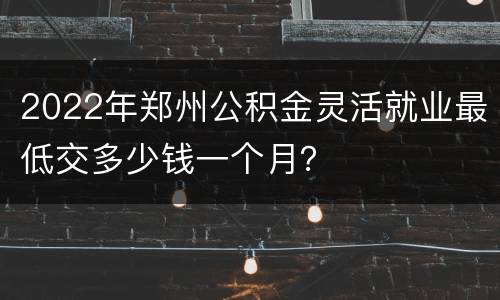 2022年郑州公积金灵活就业最低交多少钱一个月？