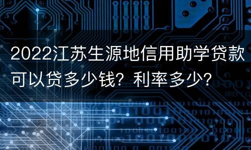 2022江苏生源地信用助学贷款可以贷多少钱？利率多少？