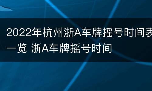2022年杭州浙A车牌摇号时间表一览 浙A车牌摇号时间