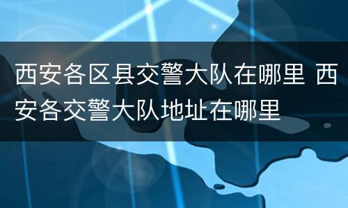 西安各区县交警大队在哪里 西安各交警大队地址在哪里