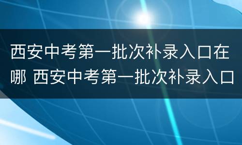 西安中考第一批次补录入口在哪 西安中考第一批次补录入口在哪查