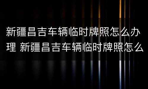 新疆昌吉车辆临时牌照怎么办理 新疆昌吉车辆临时牌照怎么办理手续