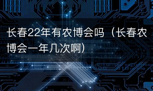 长春22年有农博会吗（长春农博会一年几次啊）