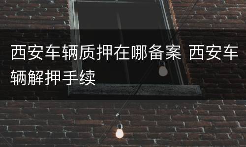 西安车辆质押在哪备案 西安车辆解押手续
