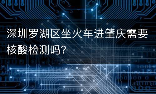 深圳罗湖区坐火车进肇庆需要核酸检测吗？