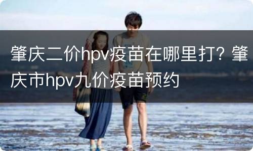 肇庆二价hpv疫苗在哪里打? 肇庆市hpv九价疫苗预约