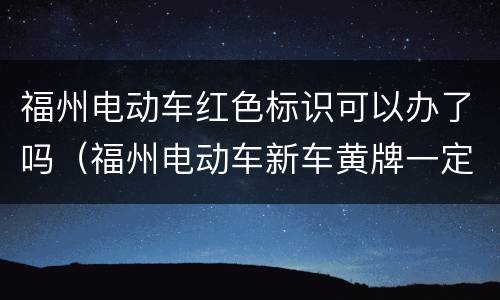 福州电动车红色标识可以办了吗（福州电动车新车黄牌一定要到便民中心吗）