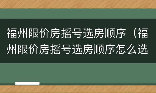 福州限价房摇号选房顺序（福州限价房摇号选房顺序怎么选）