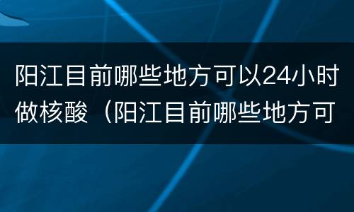 阳江目前哪些地方可以24小时做核酸（阳江目前哪些地方可以24小时做核酸检查）