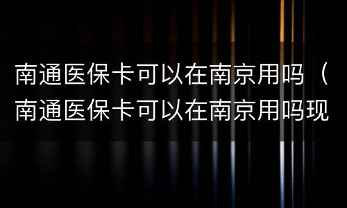 南通医保卡可以在南京用吗（南通医保卡可以在南京用吗现在）