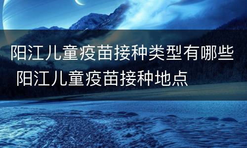 阳江儿童疫苗接种类型有哪些 阳江儿童疫苗接种地点
