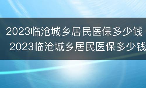 2023临沧城乡居民医保多少钱 2023临沧城乡居民医保多少钱一年