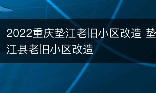 2022重庆垫江老旧小区改造 垫江县老旧小区改造
