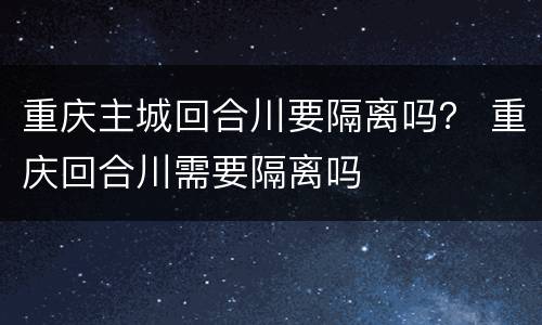 重庆主城回合川要隔离吗？ 重庆回合川需要隔离吗