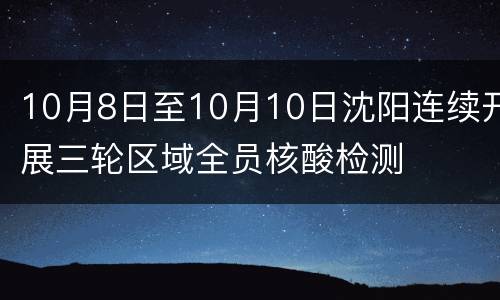 10月8日至10月10日沈阳连续开展三轮区域全员核酸检测