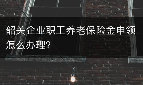 韶关企业职工养老保险金申领怎么办理？