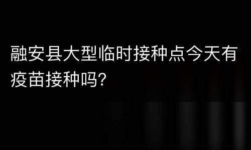 融安县大型临时接种点今天有疫苗接种吗？