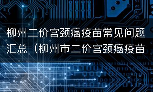 柳州二价宫颈癌疫苗常见问题汇总（柳州市二价宫颈癌疫苗地点）