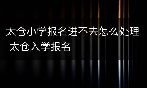 太仓小学报名进不去怎么处理 太仓入学报名