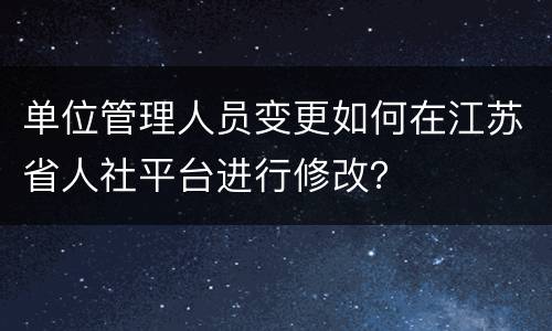 单位管理人员变更如何在江苏省人社平台进行修改？