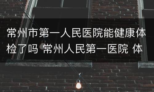 常州市第一人民医院能健康体检了吗 常州人民第一医院 体检