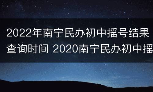 2022年南宁民办初中摇号结果查询时间 2020南宁民办初中摇号结果