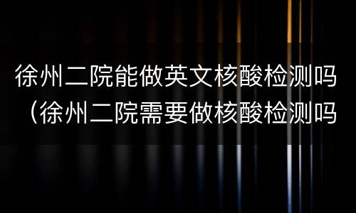 徐州二院能做英文核酸检测吗（徐州二院需要做核酸检测吗）