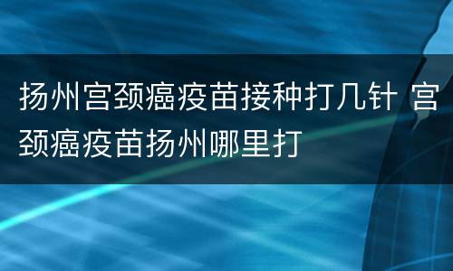 扬州宫颈癌疫苗接种打几针 宫颈癌疫苗扬州哪里打