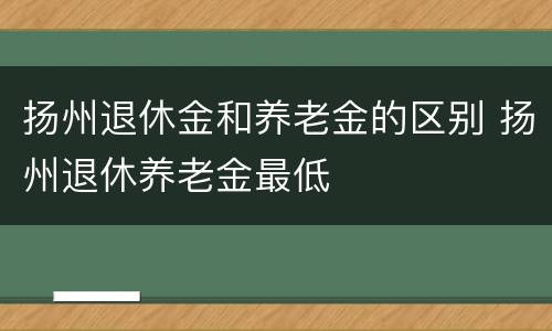 扬州退休金和养老金的区别 扬州退休养老金最低