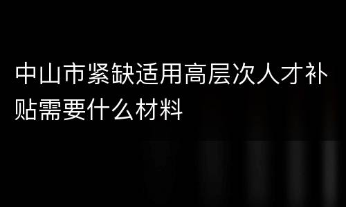 中山市紧缺适用高层次人才补贴需要什么材料