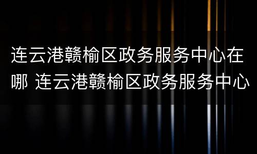 连云港赣榆区政务服务中心在哪 连云港赣榆区政务服务中心在哪里
