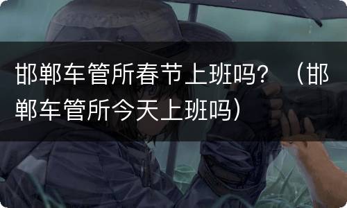 邯郸车管所春节上班吗？（邯郸车管所今天上班吗）