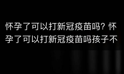 怀孕了可以打新冠疫苗吗? 怀孕了可以打新冠疫苗吗孩子不要