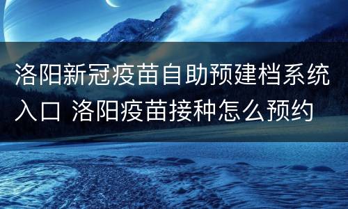 洛阳新冠疫苗自助预建档系统入口 洛阳疫苗接种怎么预约