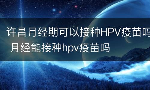 许昌月经期可以接种HPV疫苗吗 月经能接种hpv疫苗吗