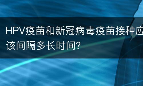 HPV疫苗和新冠病毒疫苗接种应该间隔多长时间？