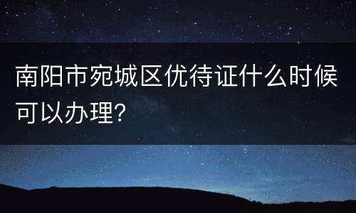 南阳市宛城区优待证什么时候可以办理？