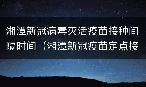湘潭新冠病毒灭活疫苗接种间隔时间（湘潭新冠疫苗定点接种点）