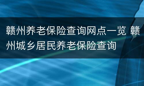 赣州养老保险查询网点一览 赣州城乡居民养老保险查询