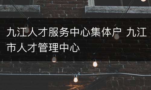 九江人才服务中心集体户 九江市人才管理中心