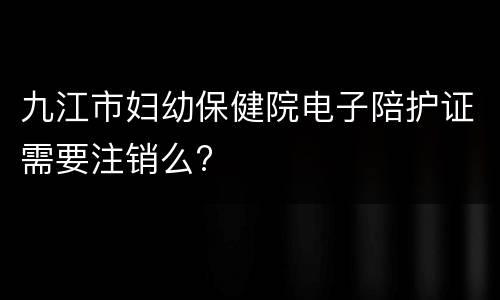 九江市妇幼保健院电子陪护证需要注销么?