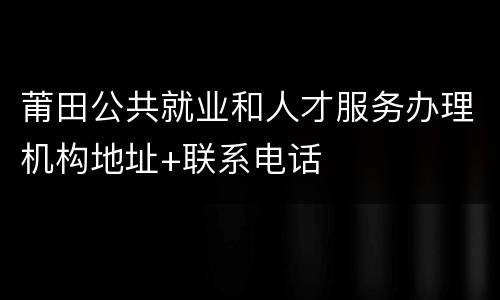 莆田公共就业和人才服务办理机构地址+联系电话
