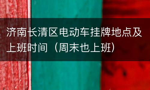 济南长清区电动车挂牌地点及上班时间（周末也上班）