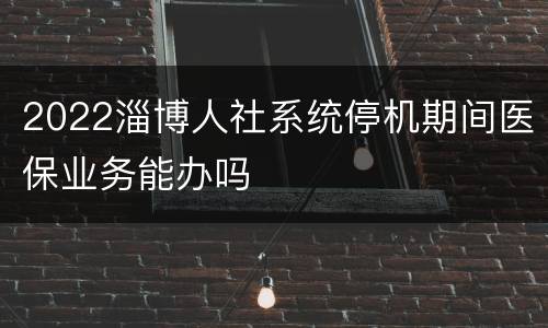 2022淄博人社系统停机期间医保业务能办吗