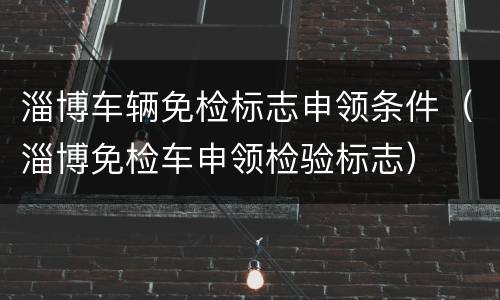 淄博车辆免检标志申领条件（淄博免检车申领检验标志）