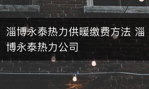 淄博永泰热力供暖缴费方法 淄博永泰热力公司