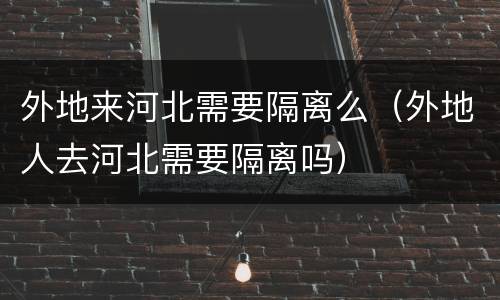外地来河北需要隔离么（外地人去河北需要隔离吗）