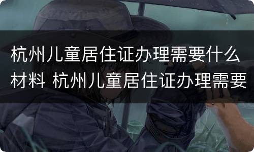 杭州儿童居住证办理需要什么材料 杭州儿童居住证办理需要什么材料和材料